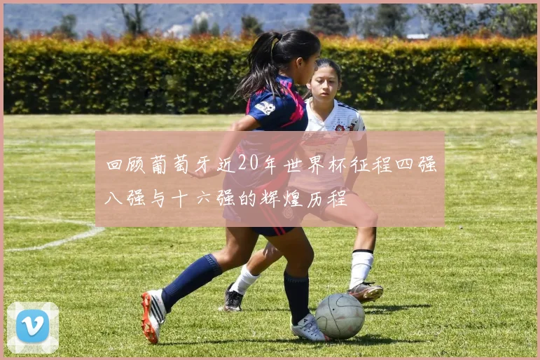 回顾葡萄牙近20年世界杯征程四强八强与十六强的辉煌历程
