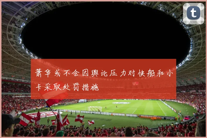 萧华或不会因舆论压力对快船和小卡采取处罚措施