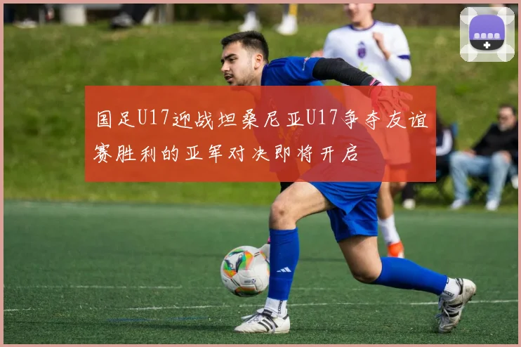 国足U17迎战坦桑尼亚U17争夺友谊赛胜利的亚军对决即将开启