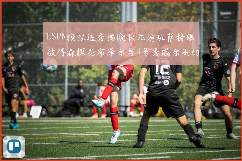 ESPN模拟选秀揭晓状元迪班萨榜眼彼得森探花布泽尔与4号秀威尔逊的精彩表现