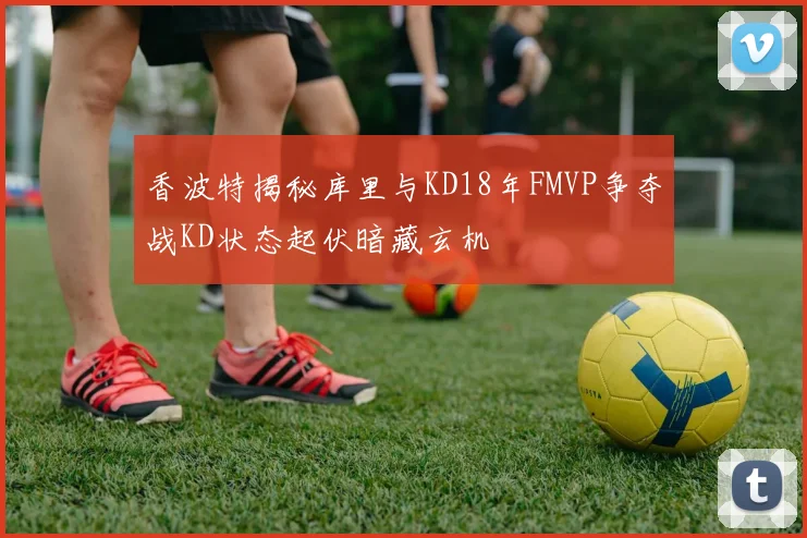 香波特揭秘库里与KD18年FMVP争夺战KD状态起伏暗藏玄机