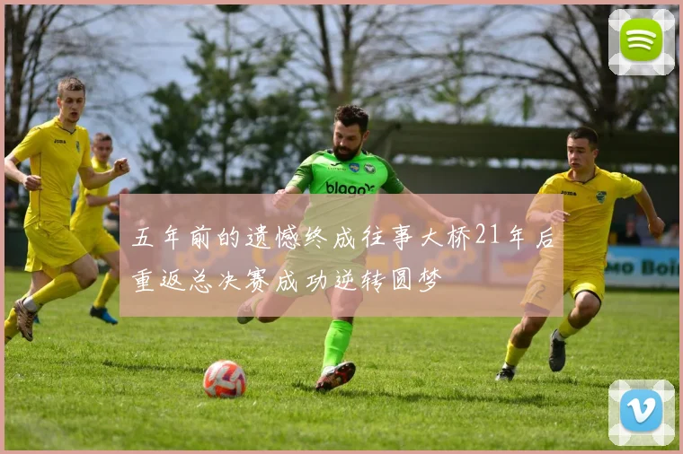 五年前的遗憾终成往事大桥21年后重返总决赛成功逆转圆梦