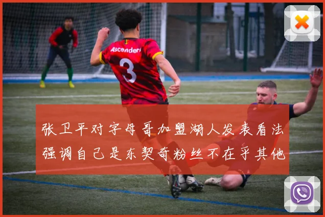 张卫平对字母哥加盟湖人发表看法强调自己是东契奇粉丝不在乎其他球员动态