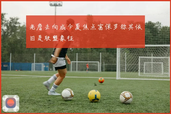 老詹去向成今夏焦点富保罗称其依旧是联盟象征